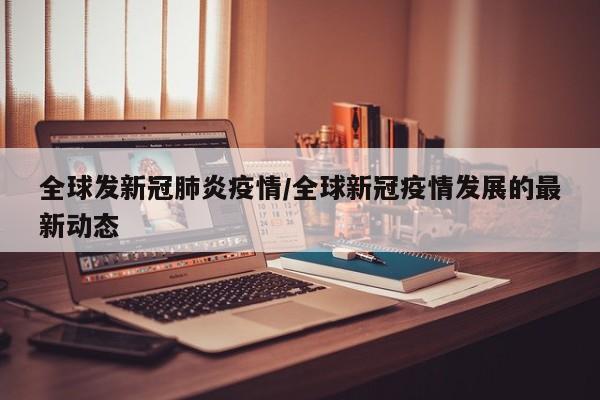 全球发新冠肺炎疫情/全球新冠疫情发展的最新动态
