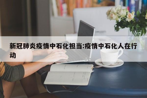 新冠肺炎疫情中石化担当:疫情中石化人在行动