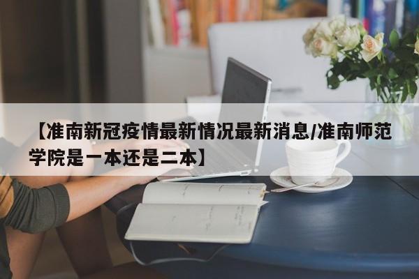 【准南新冠疫情最新情况最新消息/准南师范学院是一本还是二本】