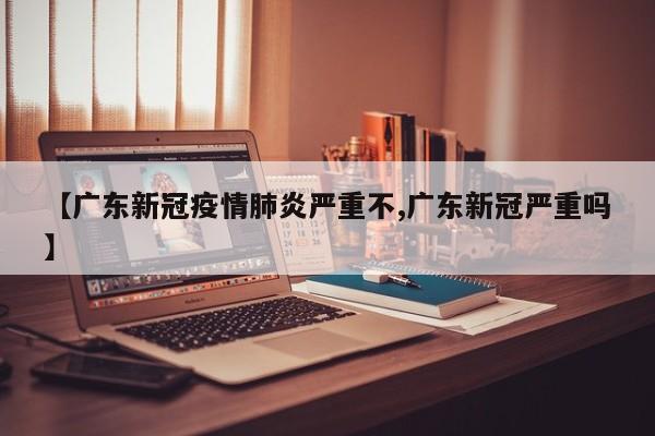 【广东新冠疫情肺炎严重不,广东新冠严重吗】
