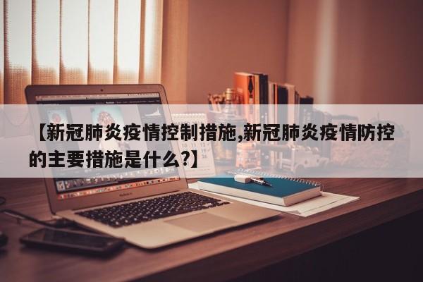 【新冠肺炎疫情控制措施,新冠肺炎疫情防控的主要措施是什么?】