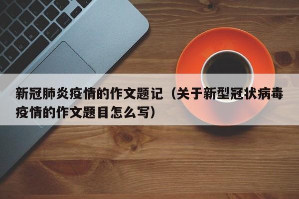 新冠肺炎疫情的作文题记(关于新型冠状病毒疫情的作文题目怎么写)