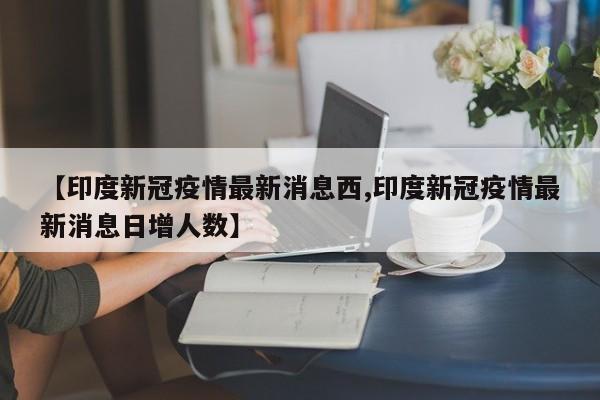 【印度新冠疫情最新消息西,印度新冠疫情最新消息日增人数】