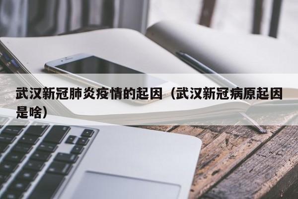 武汉新冠肺炎疫情的起因(武汉新冠病原起因是啥)