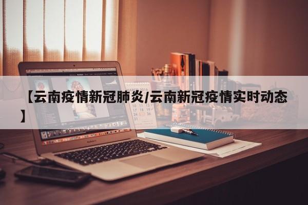 【云南疫情新冠肺炎/云南新冠疫情实时动态】