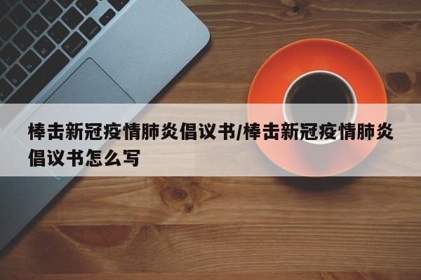 棒击新冠疫情肺炎倡议书/棒击新冠疫情肺炎倡议书怎么写