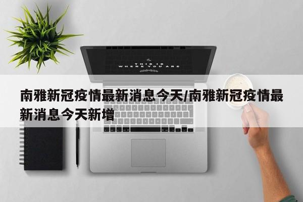 南雅新冠疫情最新消息今天/南雅新冠疫情最新消息今天新增