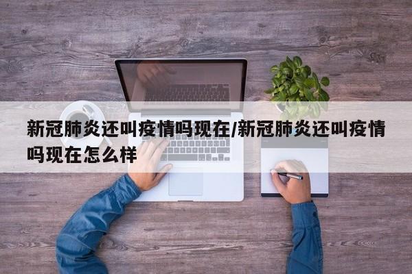 新冠肺炎还叫疫情吗现在/新冠肺炎还叫疫情吗现在怎么样