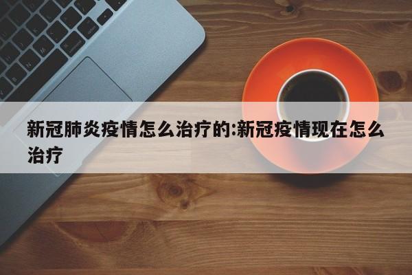 新冠肺炎疫情怎么治疗的:新冠疫情现在怎么治疗