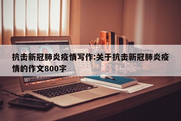 抗击新冠肺炎疫情写作:关于抗击新冠肺炎疫情的作文800字