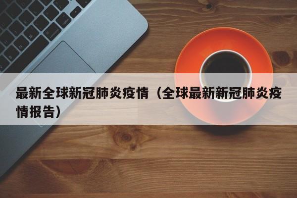 最新全球新冠肺炎疫情(全球最新新冠肺炎疫情报告)