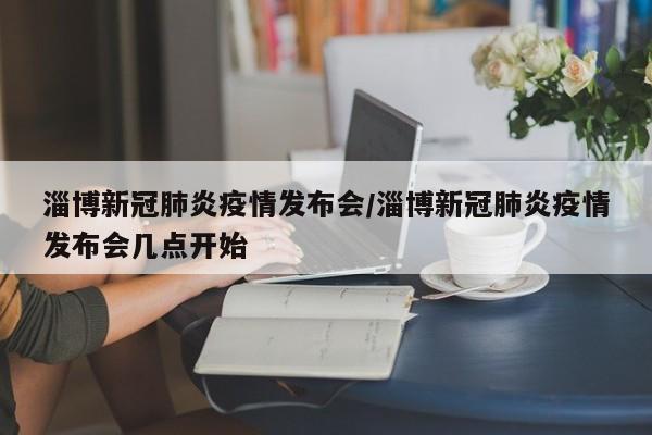 淄博新冠肺炎疫情发布会/淄博新冠肺炎疫情发布会几点开始