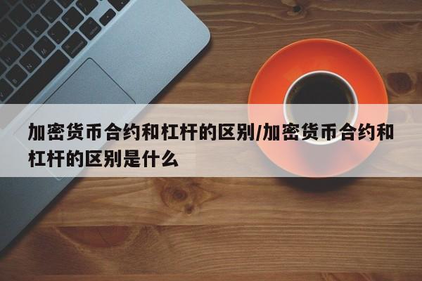 加密货币合约和杠杆的区别/加密货币合约和杠杆的区别是什么