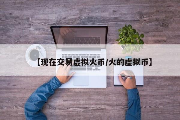 【现在交易虚拟火币/火的虚拟币】