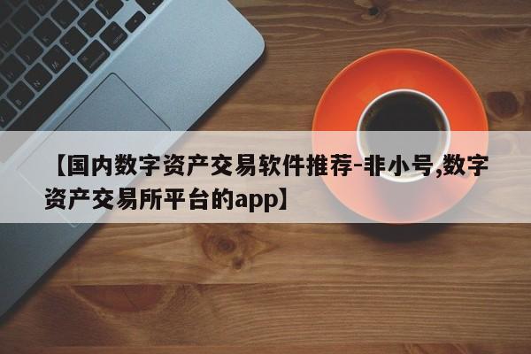 【国内数字资产交易软件推荐-非小号,数字资产交易所平台的app】