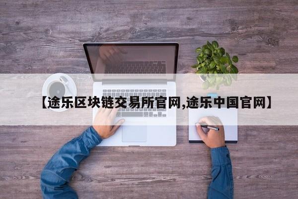 【途乐区块链交易所官网,途乐中国官网】