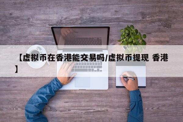 【虚拟币在香港能交易吗/虚拟币提现 香港】