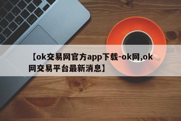 【ok交易网官方app下载-ok网,ok网交易平台最新消息】