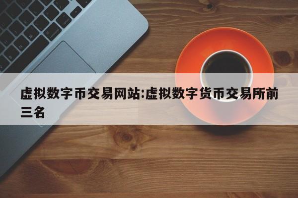 虚拟数字币交易网站:虚拟数字货币交易所前三名
