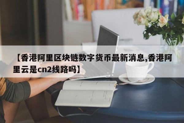 【香港阿里区块链数字货币最新消息,香港阿里云是cn2线路吗】
