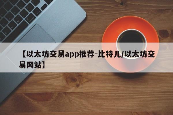 【以太坊交易app推荐-比特儿/以太坊交易网站】