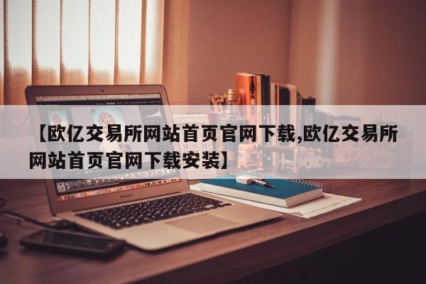 【欧亿交易所网站首页官网下载,欧亿交易所网站首页官网下载安装】