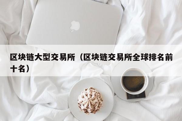 区块链大型交易所(区块链交易所全球排名前十名)