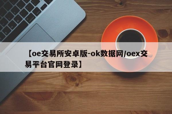 【oe交易所安卓版-ok数据网/oex交易平台官网登录】