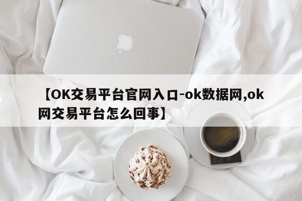 【OK交易平台官网入口-ok数据网,ok网交易平台怎么回事】