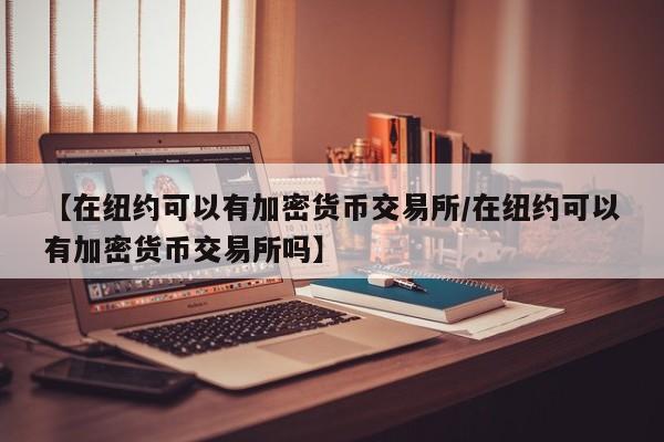 【在纽约可以有加密货币交易所/在纽约可以有加密货币交易所吗】