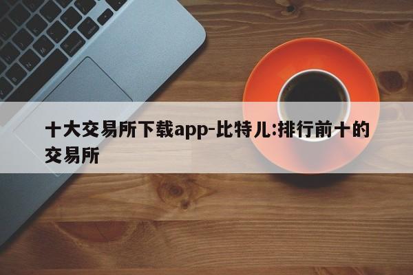 十大交易所下载app-比特儿:排行前十的交易所