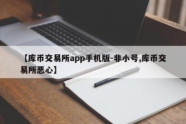【库币交易所app手机版-非小号,库币交易所恶心】