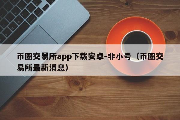 币圈交易所app下载安卓-非小号(币圈交易所最新消息)