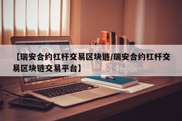 【瑞安合约杠杆交易区块链/瑞安合约杠杆交易区块链交易平台】