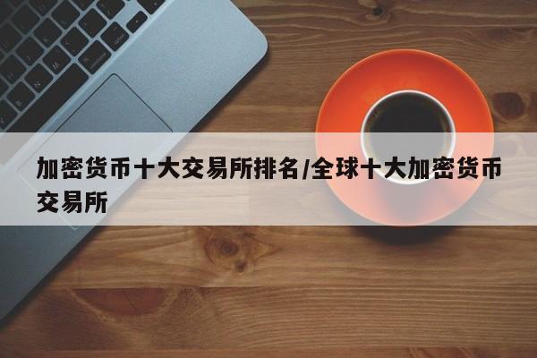 加密货币十大交易所排名/全球十大加密货币交易所