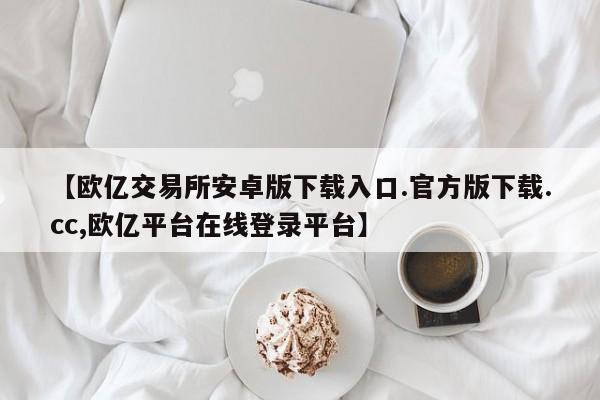 【欧亿交易所安卓版下载入口.官方版下载.cc,欧亿平台在线登录平台】