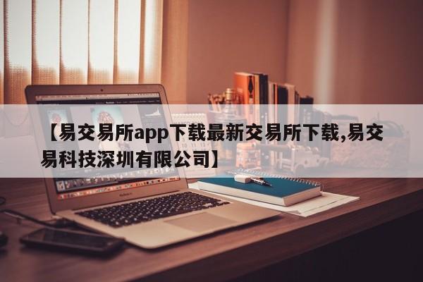 【易交易所app下载最新交易所下载,易交易科技深圳有限公司】