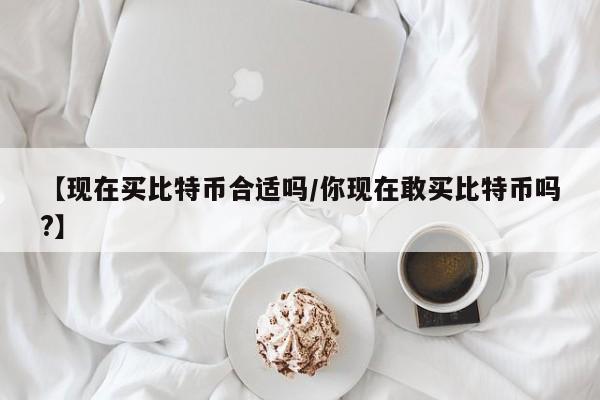 【现在买比特币合适吗/你现在敢买比特币吗?】