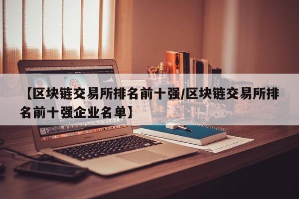 【区块链交易所排名前十强/区块链交易所排名前十强企业名单】