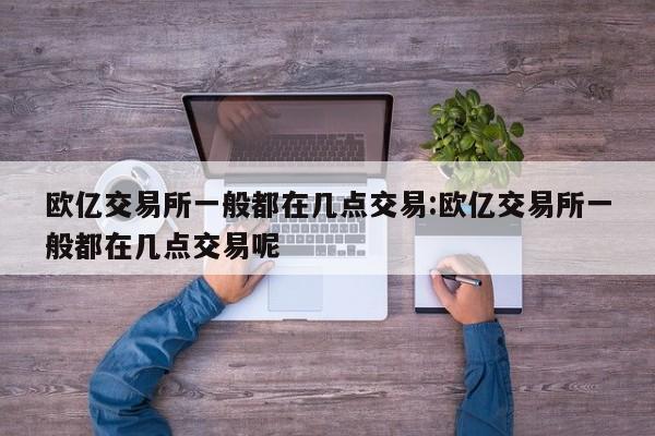 欧亿交易所一般都在几点交易:欧亿交易所一般都在几点交易呢