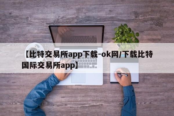 【比特交易所app下载-ok网/下载比特国际交易所app】