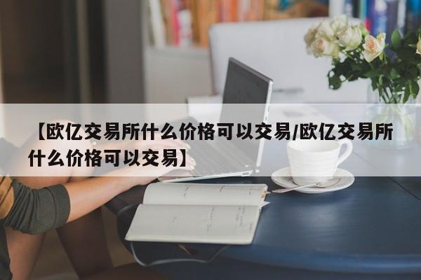 【欧亿交易所什么价格可以交易/欧亿交易所什么价格可以交易】