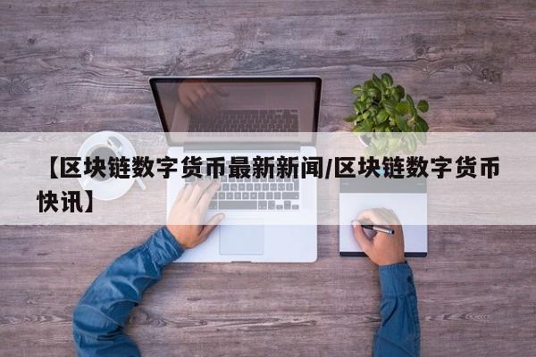 【区块链数字货币最新新闻/区块链数字货币快讯】