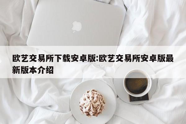 欧艺交易所下载安卓版:欧艺交易所安卓版最新版本介绍