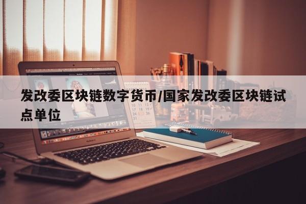 发改委区块链数字货币/国家发改委区块链试点单位