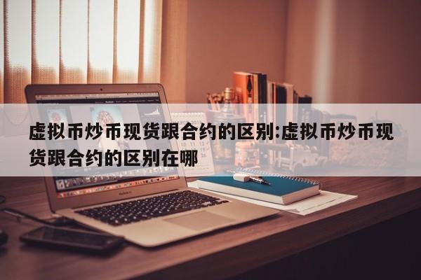 虚拟币炒币现货跟合约的区别:虚拟币炒币现货跟合约的区别在哪