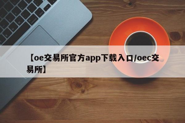 【oe交易所官方app下载入口/oec交易所】