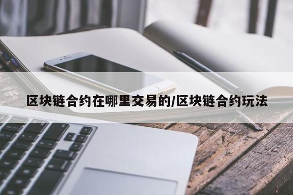 区块链合约在哪里交易的/区块链合约玩法