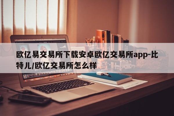 欧亿易交易所下载安卓欧亿交易所app-比特儿/欧亿交易所怎么样