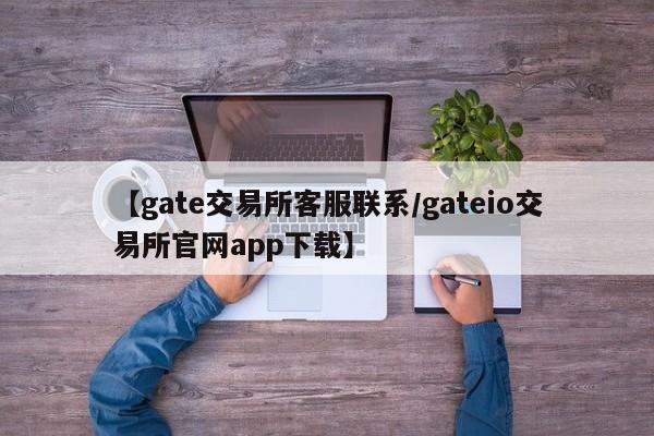 【gate交易所客服联系/gateio交易所官网app下载】